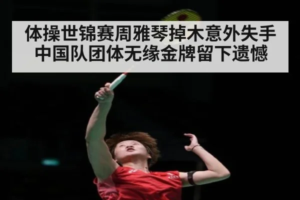 体操世锦赛周雅琴掉木意外失手中国队团体无缘金牌留下遗憾